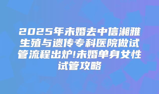 2025年未婚去中信湘雅生殖与遗传专科医院做试管流程出炉!未婚单身女性试管攻略