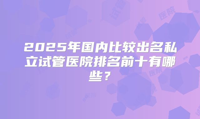 2025年国内比较出名私立试管医院排名前十有哪些？