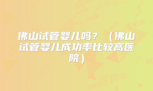 佛山试管婴儿吗？（佛山试管婴儿成功率比较高医院）