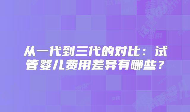 从一代到三代的对比：试管婴儿费用差异有哪些？