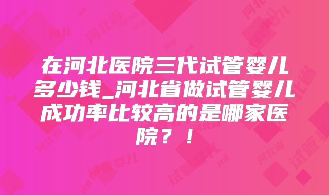 在河北医院三代试管婴儿多少钱_河北省做试管婴儿成功率比较高的是哪家医院?!