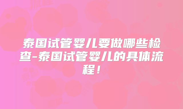 泰国试管婴儿要做哪些检查-泰国试管婴儿的具体流程!