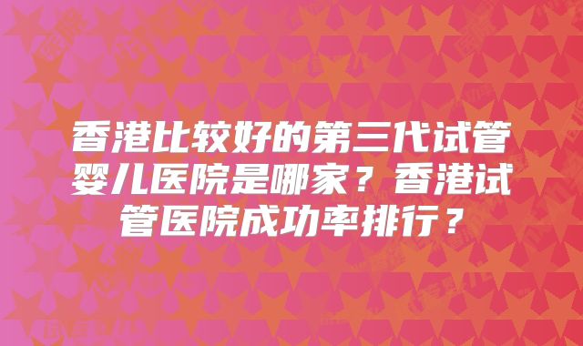 香港比较好的第三代试管婴儿医院是哪家?香港试管医院成功率排行?