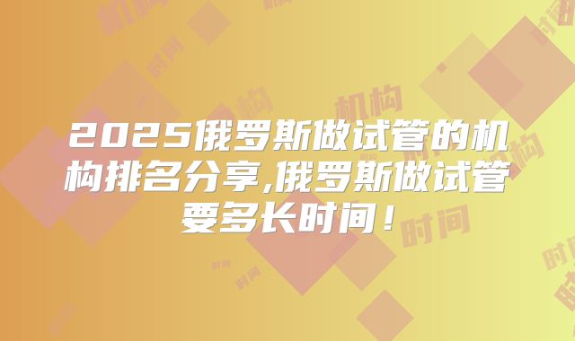 2025俄罗斯做试管的机构排名分享,俄罗斯做试管要多长时间！
