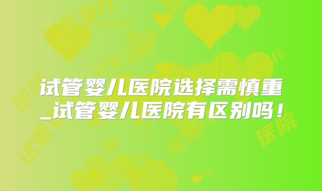试管婴儿医院选择需慎重_试管婴儿医院有区别吗！