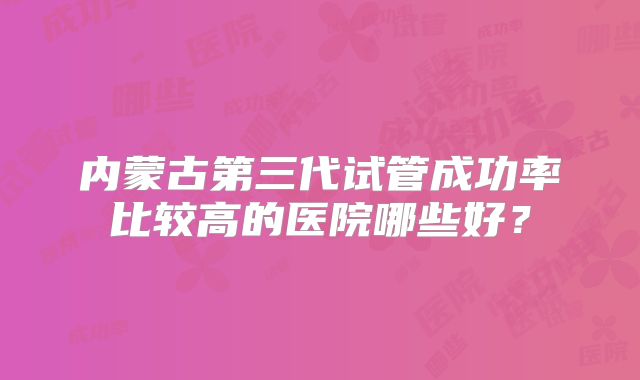 内蒙古第三代试管成功率比较高的医院哪些好？