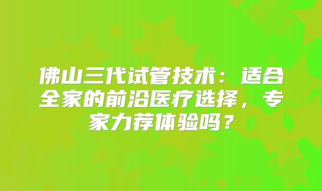 佛山三代试管技术:适合全家的前沿医疗选择,专家力荐体验吗?