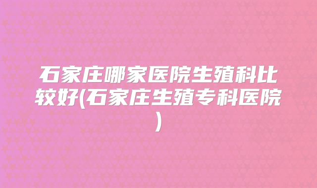 石家庄哪家医院生殖科比较好(石家庄生殖专科医院)
