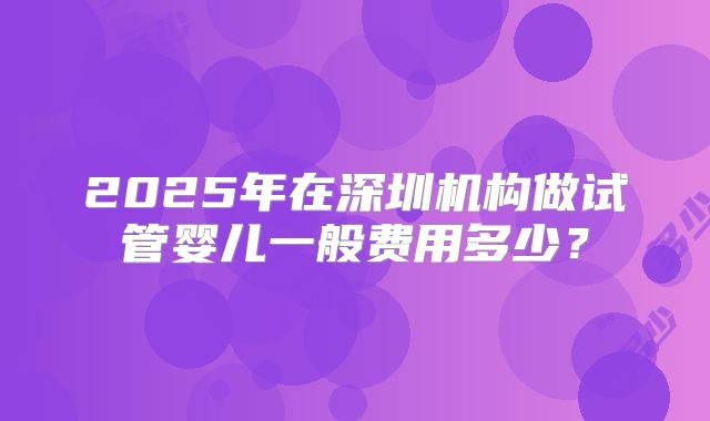 2025年在深圳机构做试管婴儿一般费用多少？