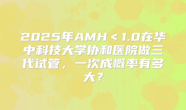 2025年AMH<1.0在华中科技大学协和医院做三代试管,一次成概率有多大?