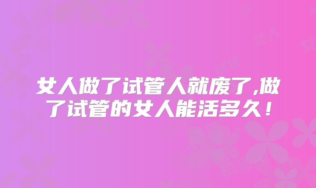 女人做了试管人就废了,做了试管的女人能活多久！