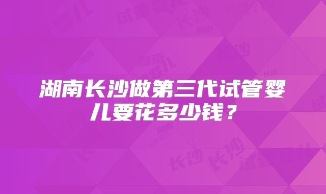 湖南长沙做第三代试管婴儿要花多少钱？