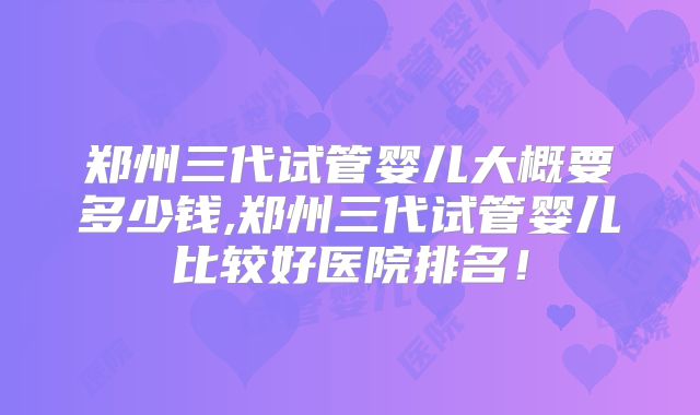郑州三代试管婴儿大概要多少钱,郑州三代试管婴儿比较好医院排名！