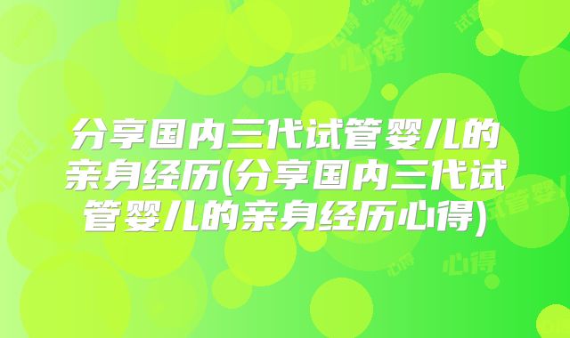 分享国内三代试管婴儿的亲身经历(分享国内三代试管婴儿的亲身经历心得)