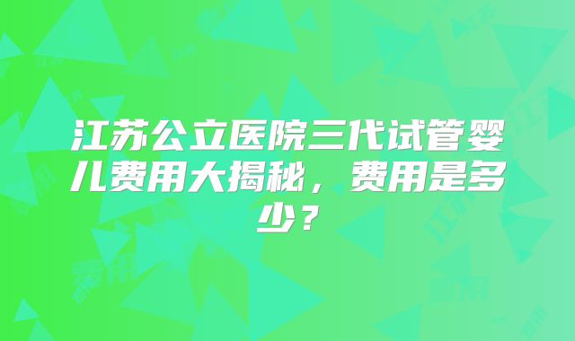 江苏公立医院三代试管婴儿费用大揭秘,费用是多少?