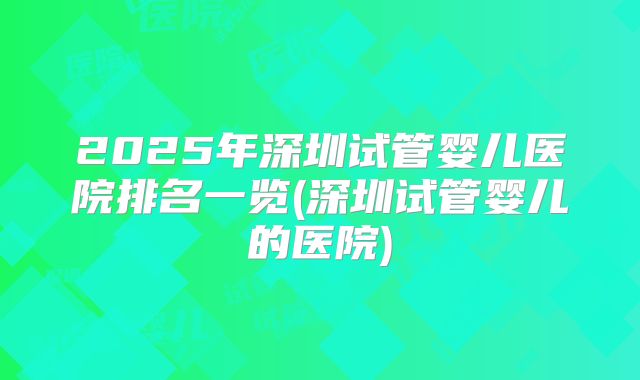 2025年深圳试管婴儿医院排名一览(深圳试管婴儿的医院)