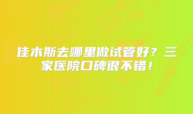 佳木斯去哪里做试管好?三家医院口碑很不错!