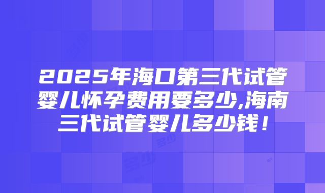 2025年海口第三代试管婴儿怀孕费用要多少,海南三代试管婴儿多少钱！