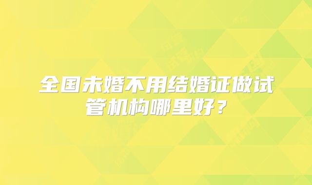 全国未婚不用结婚证做试管机构哪里好？