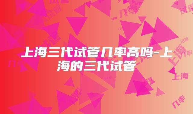 上海三代试管几率高吗-上海的三代试管