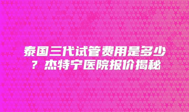 泰国三代试管费用是多少？杰特宁医院报价揭秘