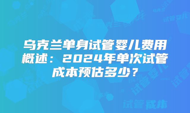 乌克兰单身试管婴儿费用概述:2024年单次试管成本预估多少?