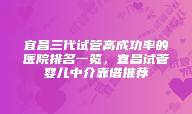宜昌三代试管高成功率的医院排名一览，宜昌试管婴儿中介靠谱推荐
