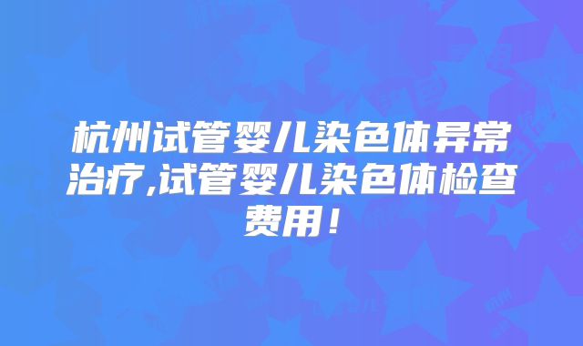 杭州试管婴儿染色体异常治疗,试管婴儿染色体检查费用！