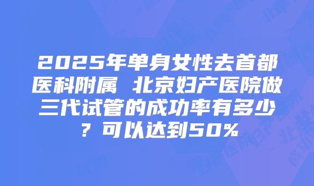 2025年单身女性去首都医科附属 北京妇产医院做三代试管的成功率有多少？可以达到50%