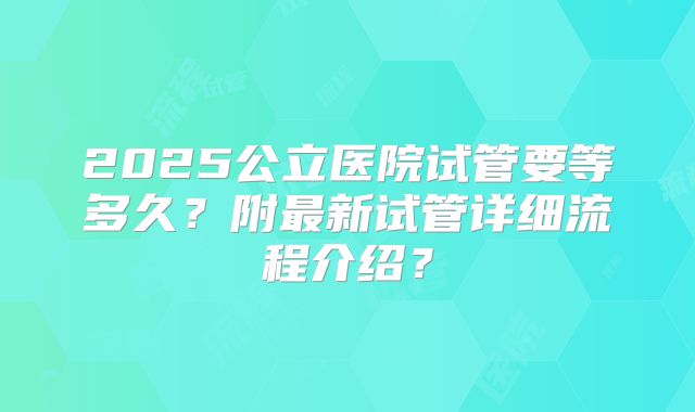 2025公立医院试管要等多久？附最新试管详细流程介绍？