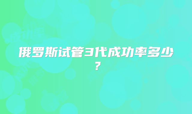 俄罗斯试管3代成功率多少？