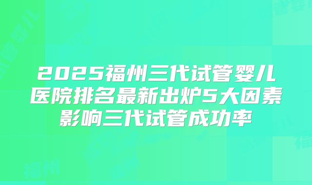 2025福州三代试管婴儿医院排名最新出炉5大因素影响三代试管成功率