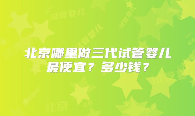 北京哪里做三代试管婴儿最便宜？多少钱？
