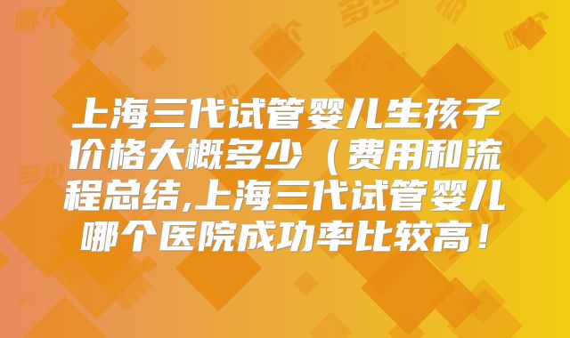 上海三代试管婴儿生孩子价格大概多少（费用和流程总结,上海三代试管婴儿哪个医院成功率比较高！