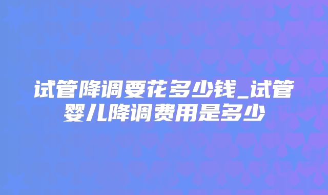 试管降调要花多少钱_试管婴儿降调费用是多少