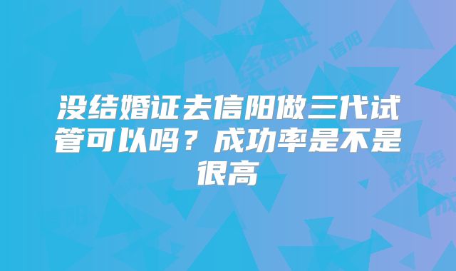 没结婚证去信阳做三代试管可以吗？成功率是不是很高