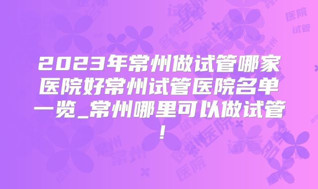 2023年常州做试管哪家医院好常州试管医院名单一览_常州哪里可以做试管！