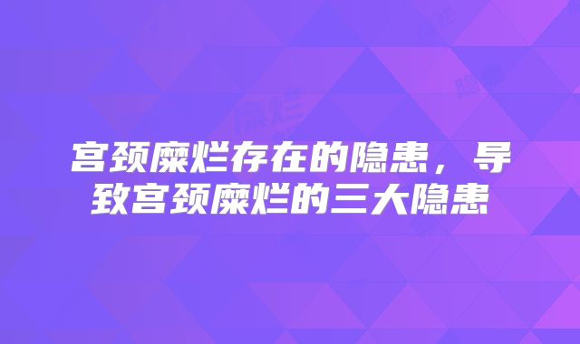宫颈糜烂存在的隐患，导致宫颈糜烂的三大隐患