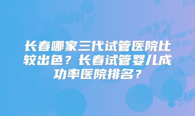 长春哪家三代试管医院比较出色?长春试管婴儿成功率医院排名?