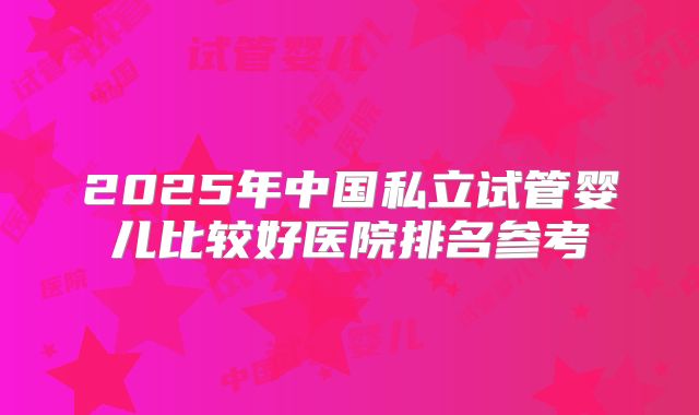 2025年中国私立试管婴儿比较好医院排名参考