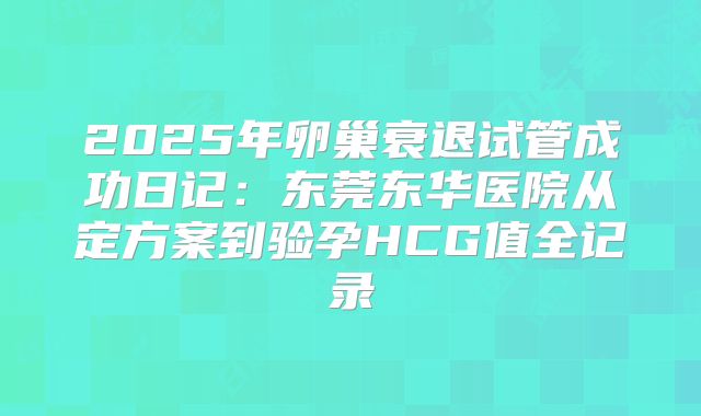 2025年卵巢衰退试管成功日记：东莞东华医院从定方案到验孕HCG值全记录