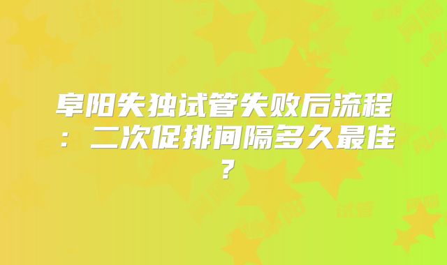 阜阳失独试管失败后流程：二次促排间隔多久最佳？