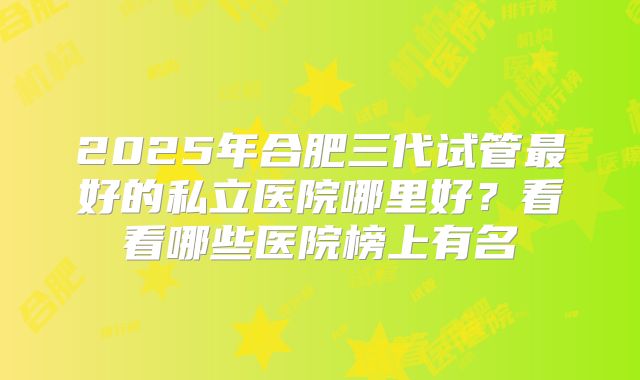 2025年合肥三代试管最好的私立医院哪里好?看看哪些医院榜上有名