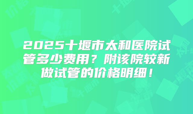 2025十堰市太和医院试管多少费用？附该院较新做试管的价格明细！