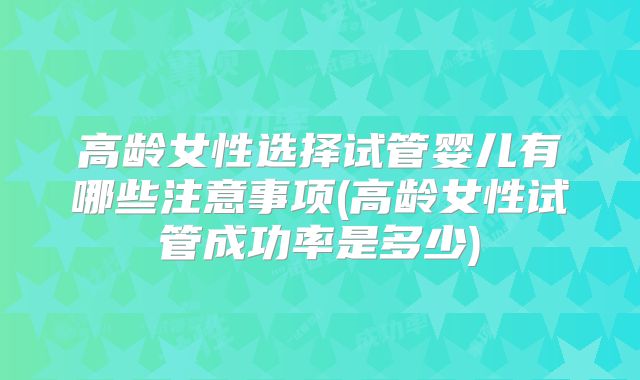 高龄女性选择试管婴儿有哪些注意事项(高龄女性试管成功率是多少)