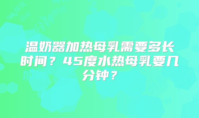 温奶器加热母乳需要多长时间?45度水热母乳要几分钟?