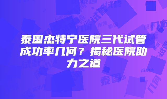 泰国杰特宁医院三代试管成功率几何？揭秘医院助力之道
