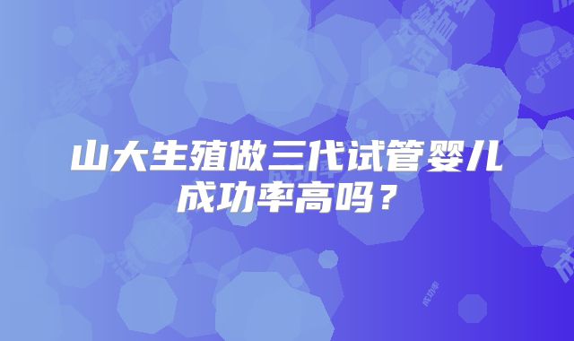 山大生殖做三代试管婴儿成功率高吗？