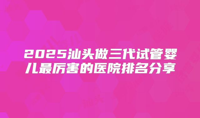 2025汕头做三代试管婴儿最厉害的医院排名分享