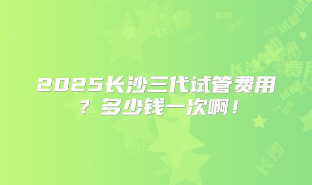 2025长沙三代试管费用?多少钱一次啊!